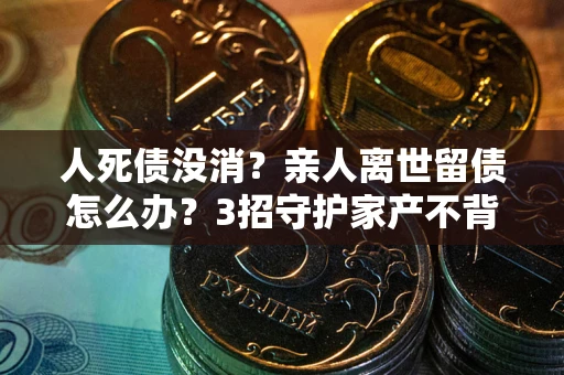 北京人死债没消？亲人离世留债怎么办？3招守护家产不背锅