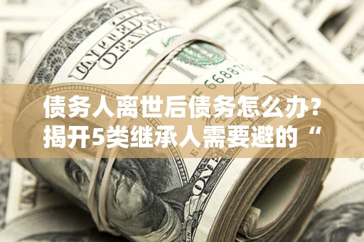 北京债务人离世后债务怎么办？揭开5类继承人需要避的“坑”