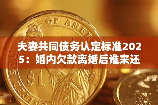 北京夫妻共同债务认定标准2025：婚内欠款离婚后谁来还？