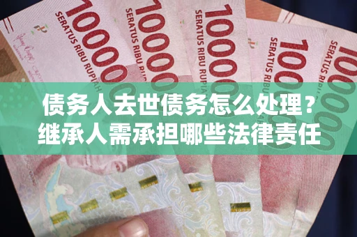 北京债务人去世债务怎么处理？继承人需承担哪些法律责任？